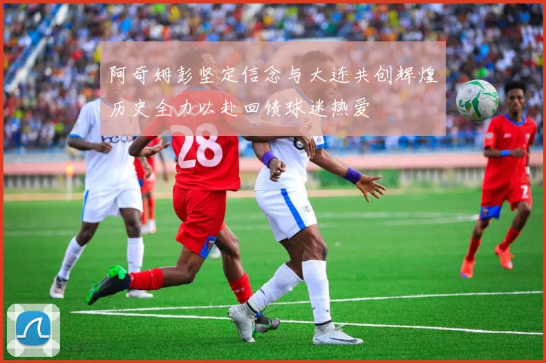 阿奇姆彭坚定信念与大连共创辉煌历史全力以赴回馈球迷热爱