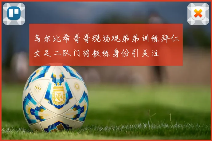 乌尔比希哥哥现场观弟弟训练拜仁女足二队门将教练身份引关注