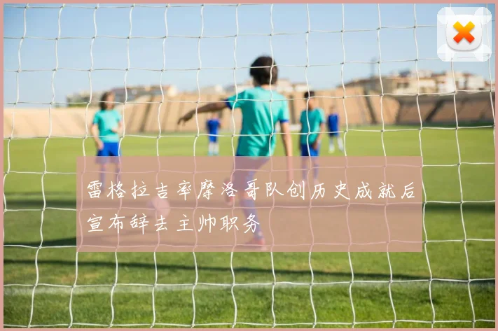 雷格拉吉率摩洛哥队创历史成就后宣布辞去主帅职务