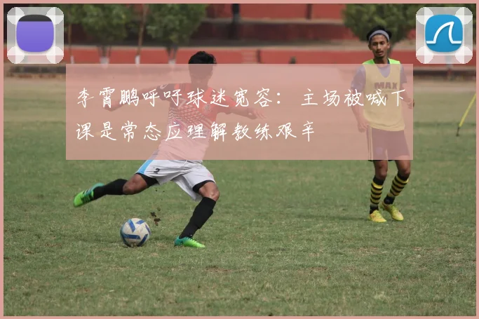 李霄鹏呼吁球迷宽容：主场被喊下课是常态应理解教练艰辛