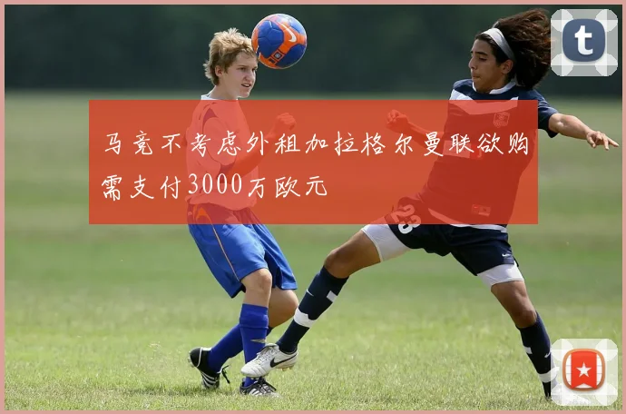 马竞不考虑外租加拉格尔曼联欲购需支付3000万欧元