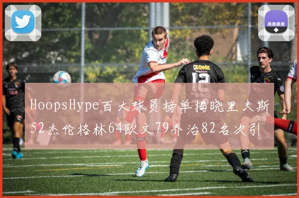 HoopsHype百大球员榜单揭晓里夫斯52杰伦格林64欧文79乔治82名次引关注