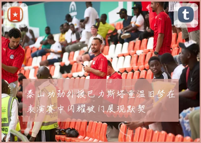 泰山功勋外援巴力斯塔重温旧梦在表演赛中闪耀破门展现默契