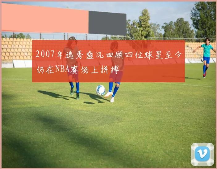 2007年选秀盛况回顾四位球星至今仍在NBA赛场上拼搏