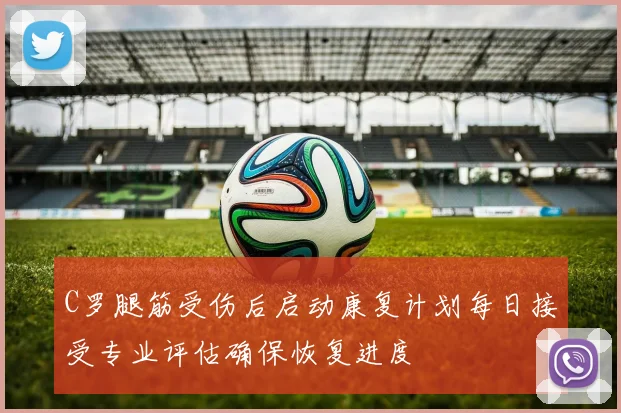 C罗腿筋受伤后启动康复计划每日接受专业评估确保恢复进度