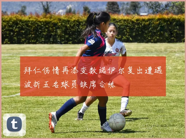 拜仁伤情再添变数诺伊尔复出遭遇波折五名球员缺席合练