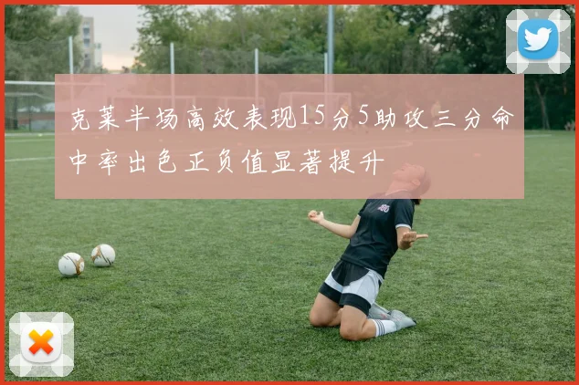 克莱半场高效表现15分5助攻三分命中率出色正负值显著提升