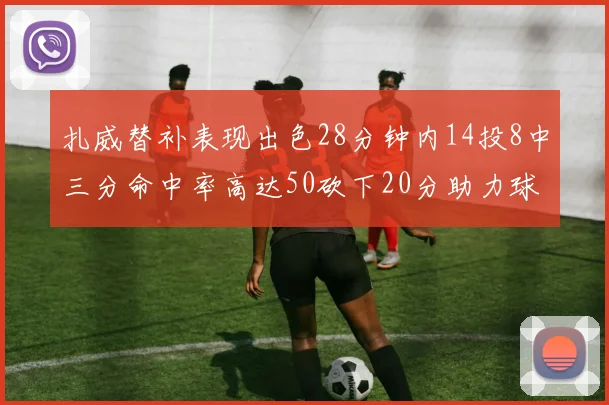 扎威替补表现出色28分钟内14投8中三分命中率高达50砍下20分助力球队进攻稳定