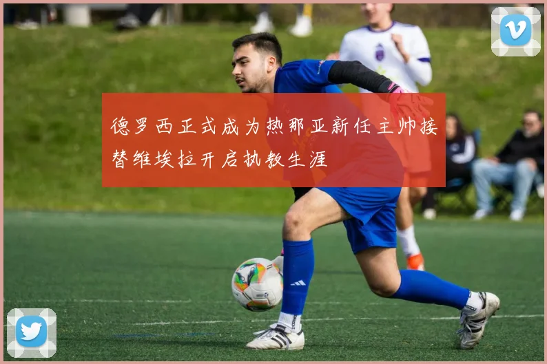德罗西正式成为热那亚新任主帅接替维埃拉开启执教生涯