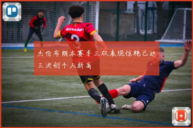 杰伦布朗本赛季三双表现惊艳已达三次创个人新高