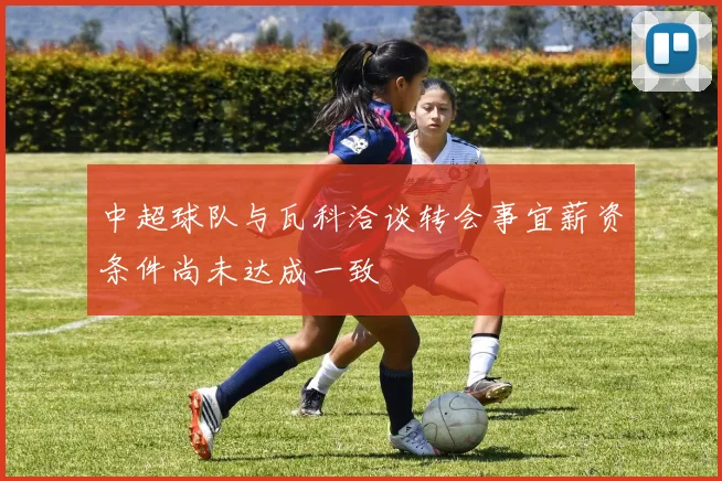 中超球队与瓦科洽谈转会事宜薪资条件尚未达成一致