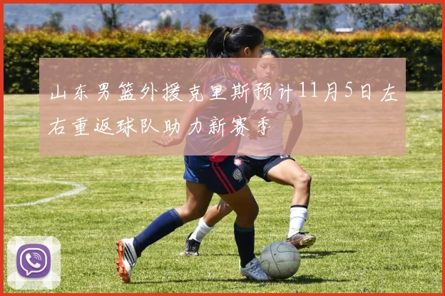 山东男篮外援克里斯预计11月5日左右重返球队助力新赛季