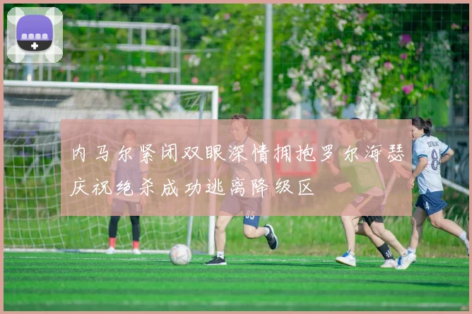 内马尔紧闭双眼深情拥抱罗尔海瑟庆祝绝杀成功逃离降级区