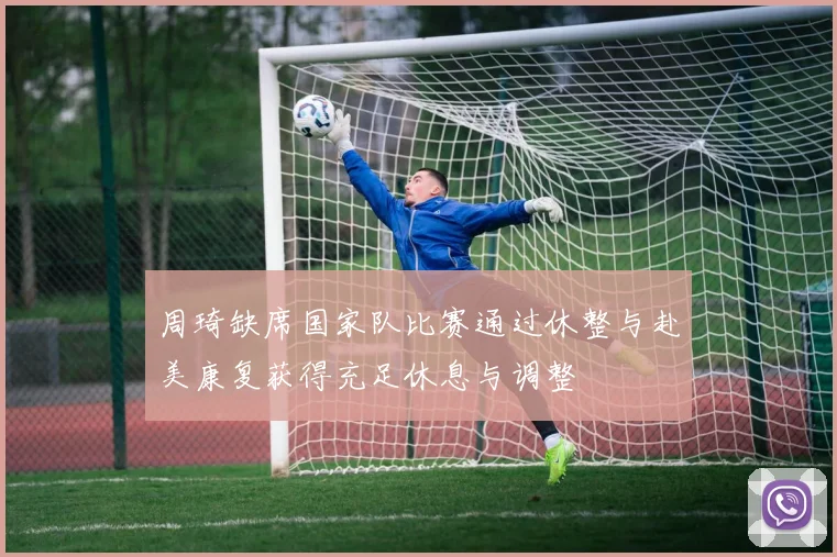 周琦缺席国家队比赛通过休整与赴美康复获得充足休息与调整