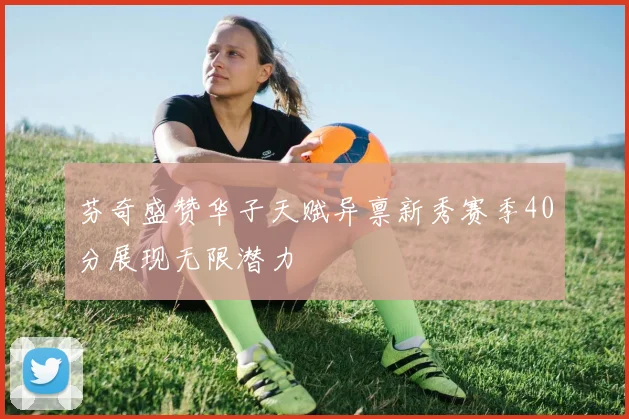 芬奇盛赞华子天赋异禀新秀赛季40分展现无限潜力