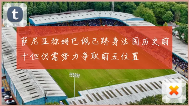 萨尼亚称姆巴佩已跻身法国历史前十但仍需努力争取前五位置