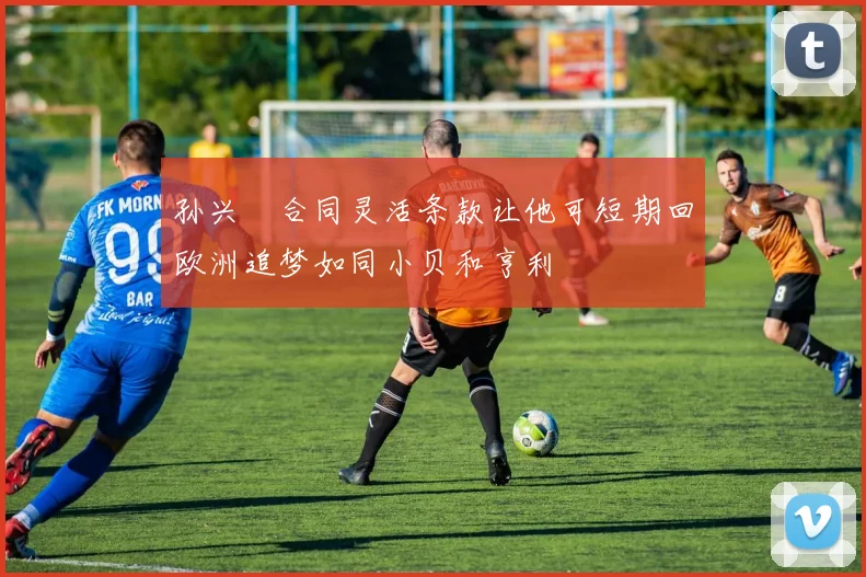 孙兴慜合同灵活条款让他可短期回欧洲追梦如同小贝和亨利