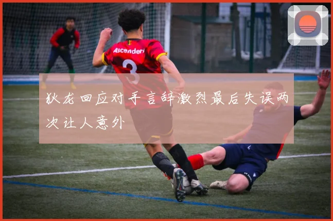 狄龙回应对手言辞激烈最后失误两次让人意外