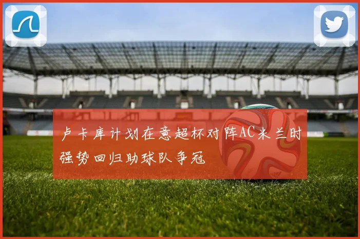 卢卡库计划在意超杯对阵AC米兰时强势回归助球队争冠
