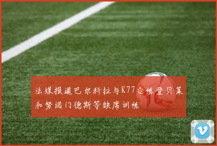 法媒报道巴尔科拉与K77合练登贝莱和努诺门德斯等缺席训练