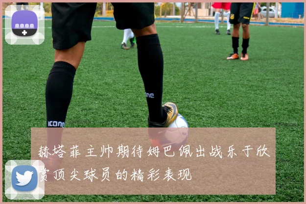 赫塔菲主帅期待姆巴佩出战乐于欣赏顶尖球员的精彩表现