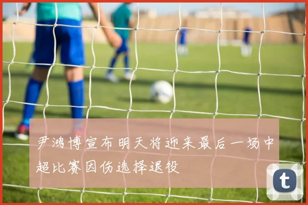 尹鸿博宣布明天将迎来最后一场中超比赛因伤选择退役