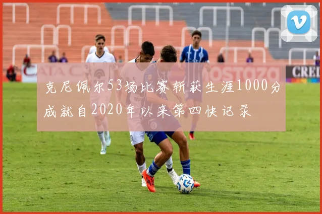 克尼佩尔53场比赛斩获生涯1000分成就自2020年以来第四快记录