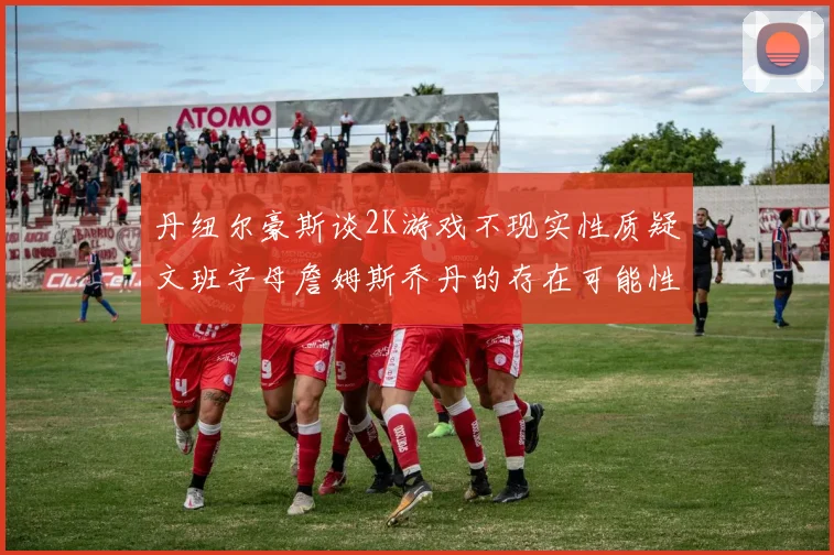 丹纽尔豪斯谈2K游戏不现实性质疑文班字母詹姆斯乔丹的存在可能性