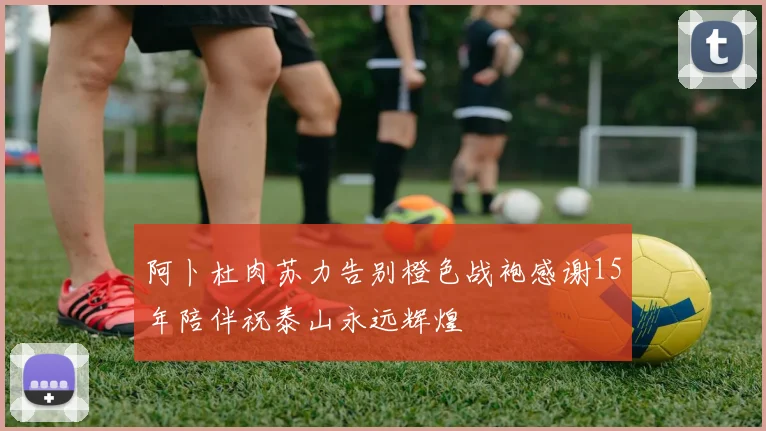 阿卜杜肉苏力告别橙色战袍感谢15年陪伴祝泰山永远辉煌