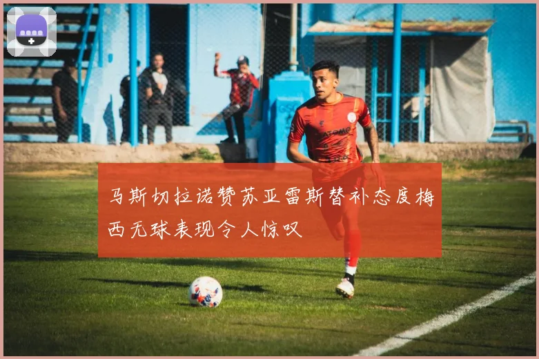 马斯切拉诺赞苏亚雷斯替补态度梅西无球表现令人惊叹