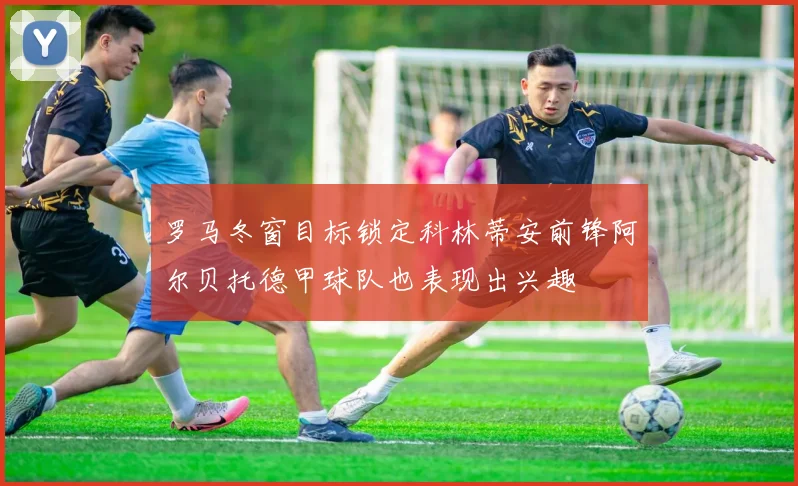 罗马冬窗目标锁定科林蒂安前锋阿尔贝托德甲球队也表现出兴趣