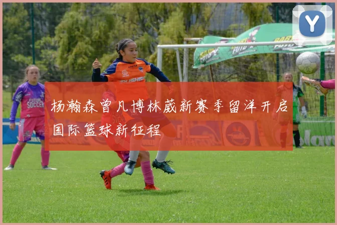 杨瀚森曾凡博林葳新赛季留洋开启国际篮球新征程