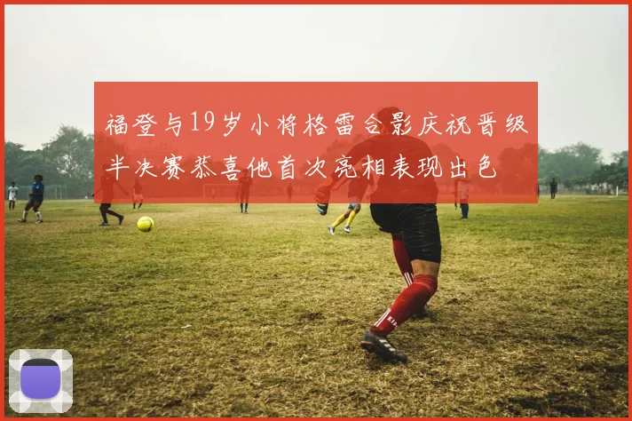 福登与19岁小将格雷合影庆祝晋级半决赛恭喜他首次亮相表现出色